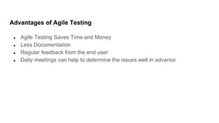 Advantages of Agile Testing
● Agile Testing Saves Time and Money
● Less Documentation
● Regular feedback from the end user
● Daily meetings can help to determine the issues well in advance
 