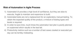 Risk of Automation in Agile Process
1) Automated UI provides a high level of confidence, but they are slow to
execute, fragile to maintain and expensive to build.
2) Automated tests are not a replacement for an exploratory manual testing. To
obtain the expected quality of the product, a mixture of testing types and
levels is required.
3) In order to save time, much times the automation test plan is poorly planned
or unplanned which results in the test fail.
4) Productivity metrics such as a number of test cases created or executed per
day can be terribly misleading.
 