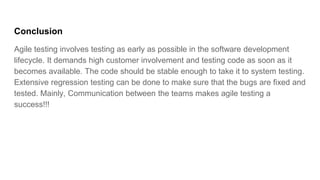 Conclusion
Agile testing involves testing as early as possible in the software development
lifecycle. It demands high customer involvement and testing code as soon as it
becomes available. The code should be stable enough to take it to system testing.
Extensive regression testing can be done to make sure that the bugs are fixed and
tested. Mainly, Communication between the teams makes agile testing a
success!!!
 