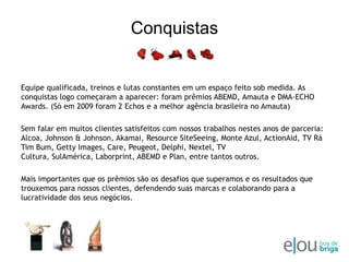 ConquistasEquipe qualificada, treinos e lutas constantes em um espaço feito sob medida. As conquistas logo começaram a aparecer: foram prêmios ABEMD, Amauta e DMA-ECHO Awards. (Só em 2009 foram 2 Echos e a melhor agência brasileira no Amauta)Sem falar em muitos clientes satisfeitos com nossos trabalhos nestes anos de parceria: Alcoa, Johnson & Johnson, Akamai, ResourceSiteSeeing, Monte Azul, ActionAid, TV RáTimBum, GettyImages, Care, Peugeot, Delphi, Nextel, TV Cultura, SulAmérica, Laborprint, ABEMD e Plan, entre tantos outros.Mais importantes que os prêmios são os desafios que superamos e os resultados que trouxemos para nossos clientes, defendendo suas marcas e colaborando para a lucratividade dos seus negócios.