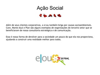 Ação SocialAlém de seus clientes corporativos, a e|ou também briga por causas socioambientais. Care, Monte Azul e Plan são alguns exemplos de organizações do terceiro setor que se beneficiaram de nossa consultoria estratégica e de comunicação.Essa é nossa forma de devolver para a sociedade um pouco do que ela nos proporciona, ajudando a construir uma realidade melhor para todos.