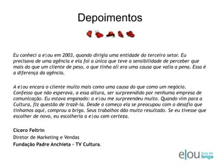 DepoimentosEu conheci a e|ou em 2003, quando dirigia uma entidade do terceiro setor. Eu precisava de uma agência e ela foi a única que teve a sensibilidade de perceber que mais do que um cliente de peso, o que tinha ali era uma causa que valia a pena. Essa é a diferença da agência. A e|ou encara o cliente muito mais como uma causa do que como um negócio. Confesso que não esperava, a essa altura, ser surpreendido por nenhuma empresa de comunicação. Eu estava enganado: a e|ou me surpreendeu muito. Quando vim para a Cultura, fiz questão de trazê-la. Desde o começo ela se preocupou com o desafio que tínhamos aqui, comprou a briga. Seus trabalhos dão muito resultado. Se eu tivesse que escolher de novo, eu escolheria a e|ou com certeza.Cicero FeltrinDiretor de Marketing e VendasFundação Padre Anchieta – TV Cultura.