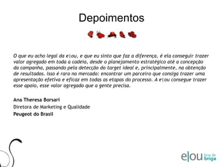 DepoimentosO que eu acho legal da e|ou, e que eu sinto que faz a diferença, é ela conseguir trazer valor agregado em toda a cadeia, desde o planejamento estratégico até a concepção da campanha, passando pela detecção do target ideal e, principalmente, na obtenção de resultados. Isso é raro no mercado: encontrar um parceiro que consiga trazer uma apresentação efetiva e eficaz em todas as etapas do processo. A e|ou consegue trazer esse apoio, esse valor agregado que a gente precisa.Ana TheresaBorsariDiretora de Marketing e QualidadePeugeot do Brasil