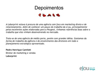 DepoimentosA Laborprint estava à procura de uma agência com foco em marketing direto e de relacionamento. Além de conhecer um pouco do trabalho da e|ou, principalmente pelas excelentes ações elaboradas para a Peugeot, tínhamos referências boas sobre o trabalho que eles vinham desenvolvendo no mercado.Trata-se de uma agência de médio porte, porém com grandes idéias. Gostamos da forma de trabalho da agência e do envolvimento dos diretores em todo o planejamento estratégico apresentado.Pedro Henrique CamilotiDiretor de marketing e vendasLaborprint