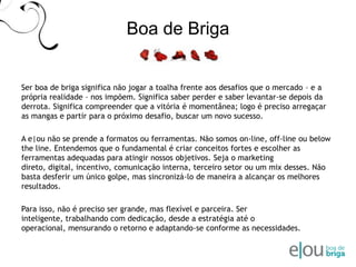 Boa de BrigaSer boa de briga significa não jogar a toalha frente aos desafios que o mercado – e a própria realidade – nos impõem. Significa saber perder e saber levantar-se depois da derrota. Significa compreender que a vitória é momentânea; logo é preciso arregaçar as mangas e partir para o próximo desafio, buscar um novo sucesso. A e|ou não se prende a formatos ou ferramentas. Nãosomos on-line, off-line ou below the line. Entendemos que o fundamental é criar conceitos fortes e escolher as ferramentas adequadas para atingir nossos objetivos. Seja o marketing direto, digital, incentivo, comunicação interna, terceiro setor ou um mix desses. Não basta desferir um único golpe, mas sincronizá-lo de maneira a alcançar os melhores resultados. Para isso, não é preciso ser grande, mas flexível e parceira. Ser inteligente, trabalhando com dedicação, desde a estratégia até o operacional, mensurando o retorno e adaptando-se conforme as necessidades.