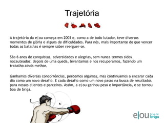 TrajetóriaA trajetória da e|ou começa em 2003 e, como a de todo lutador, teve diversos momentos de glória e alguns de dificuldades. Para nós, mais importante do que vencer todas as batalhas é sempre saber reerguer-se. São 6 anos de conquistas, adversidades e alegrias, sem nunca termos sidos nocauteados: depois de uma queda, levantamos e nos recuperamos, fazendo um trabalho ainda melhor. Ganhamos diversas concorrências, perdemos algumas, mas continuamos a encarar cada dia como um novo desafio. E cada desafio como um novo passo na busca de resultados para nossos clientes e parceiros. Assim, a e|ou ganhou peso e importância, e se tornou boa de briga.