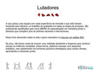 LutadoresA e|ou possui uma equipe com vasta experiência de mercado e que está sempre treinando para oferecer um trabalho de qualidade em todas as etapas do processo. São profissionais qualificados pelo curso ABEMD de especialização em marketing direto e diretores que compõem júris de prêmios nacionais e internacionais. Nosso time demonstra todos os dias a garra necessária na luta por um melhor ROI.Na e|ou, não temos medo de encarar uma realidade desafiante e brigamos para construir sempre os melhores resultados. Dessa forma, podemos começar com pequenos trabalhos, mas rapidamente nos tornamos parceiros estratégicos para nossos clientes, aprendendo e crescendo juntos.