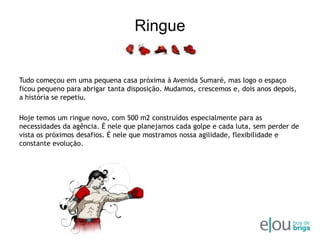 RingueTudo começou em uma pequena casa próxima à Avenida Sumaré, mas logo o espaço ficou pequeno para abrigar tanta disposição. Mudamos, crescemos e, dois anos depois, a história se repetiu. Hoje temos um ringue novo, com 500 m2 construídos especialmente para as necessidades da agência. É nele que planejamos cada golpe e cada luta, sem perder de vista os próximos desafios. É nele que mostramos nossa agilidade, flexibilidade e constante evolução.