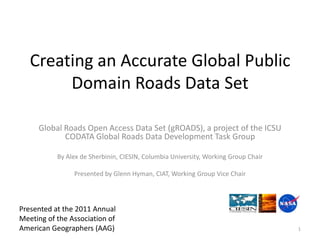 1 Creating an Accurate Global Public Domain Roads Data Set Global Roads Open Access Data Set (gROADS), a project of the ICSU CODATA Global Roads Data Development Task Group By Alex de Sherbinin, CIESIN, Columbia University, Working Group Chair Presented by Glenn Hyman, CIAT, Working Group Vice Chair Presented at the 2011 Annual Meeting of the Association of American Geographers (AAG) 