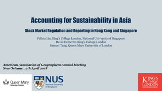 Accounting for Sustainability in Asia
Stock Market Regulation and Reporting in Hong Kong and Singapore
Felicia Liu, King’s College London, National University of Singapore
David Demeritt, King’s College London
Samuel Tang, Queen Mary University of London
American Association of Geographers Annual Meeting
New Orleans, 12th April 2018
 