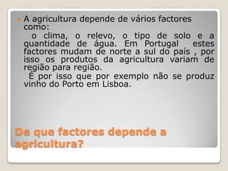 De que factores depende a agricultura?A agricultura depende de vários factores como:     o clima, o relevo, o tipo de solo e a quantidade de água. Em Portugal  estes factores mudam de norte a sul do país , por isso os produtos da agricultura variam de região para região.    É por isso que por exemplo não se produz vinho do Porto em Lisboa.
