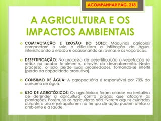 A AGRICULTURA E OS IMPACTOS AMBIENTAIS 
COMPACTAÇÃO E EROSÃO DO SOLO: Maquinas agrícolas compactam o solo e dificultam a infiltração da água, intensificando a erosão e ocasionando as ravinas e as voçorocas. 
DESERTIFICAÇÃO: No processo de desertificação a vegetação se reduz ou acaba totalmente, através do desmatamento. Neste processo, o solo perde suas propriedades, tornando-se infértil (perda da capacidade produtiva). 
CONSUMO DE ÁGUA: A agropecuária é responsável por 70% do consumo de água. 
USO DE AGROTÓXICOS: Os agrotóxicos foram criados na tentativa de defender a agricultura contra pragas que atacam as plantações. Porém, se os agricultores não tiverem alguns cuidados durante o uso e extrapolarem no tempo de ação podem afetar o ambiente e a saúde. 
ACOMPANHAR PÁG. 218  