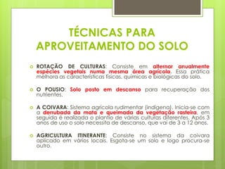 TÉCNICAS PARA APROVEITAMENTO DO SOLO 
ROTAÇÃO DE CULTURAS: Consiste em alternar anualmente espécies vegetais numa mesma área agrícola. Essa prática melhora as características físicas, químicas e biológicas do solo. 
O POUSIO: Solo posto em descanso para recuperação dos nutrientes. 
A COIVARA: Sistema agrícola rudimentar (indígena). Inicia-se com a derrubada da mata e queimada da vegetação rasteira, em seguida é realizada o plantio de várias culturas diferentes. Após 3 anos de uso o solo necessita de descanso, que vai de 3 a 12 anos. 
AGRICULTURA ITINERANTE: Consiste no sistema da coivara aplicado em vários locais. Esgota-se um solo e logo procura-se outro.  