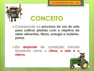 CONCEITO 
Corresponde ao processo de uso do solo para cultivar plantas com o objetivo de obter alimentos, fibras, energia e matéria- prima. 
Ela depende de condições naturais favoráveis como o clima, o solo e o relevo. 
ACOMPANHAR PÁG. 212  