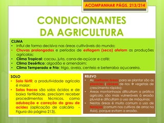 CONDICIONANTES DA AGRICULTURA 
CLIMA 
•Influi de forma decisiva nas áreas cultiváveis do mundo; 
•Chuvas prolongadas e períodos de estiagem (seca) afetam as produções agrícolas; 
•Clima Tropical: cacau, juta, cana-de-açúcar e café; 
•Clima Desértico: algodão e amendoim; 
•Clima Temperado e Frio: trigo, aveia, centeio e beterraba açucareira. 
SOLO 
•Solo fértil: a produtividade agrícola é maior; 
•Solos fracos são solos ácidos e de baixa fertilidade, precisam receber procedimentos técnicos, como adubação e correção do grau de acidez (aplicação de calcário - Figura da página 213). 
RELEVO 
•As melhores áreas para se plantar são as planícies (várzeas de rios  vegetais de crescimento rápido); 
•Áreas montanhosas dificultam a prática agrícola, são mais vulneráveis à erosão pluvial e dificultam o uso de máquinas; 
•Nestas áreas é muito comum o uso de terraços (comum nos cultivos de arroz na Ásia), porque evitam a erosão. 
ACOMPANHAR PÁGS. 213/214  