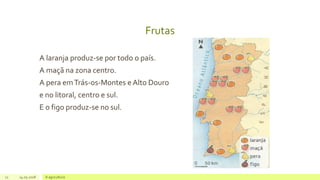 Frutas
A laranja produz-se por todo o país.
A maçã na zona centro.
A pera emTrás-os-Montes e Alto Douro
e no litoral, centro e sul.
E o figo produz-se no sul.
11 14.05.2018 A agricultura
 
