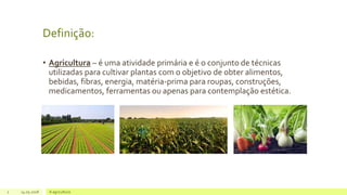 Definição:
• Agricultura – é uma atividade primária e é o conjunto de técnicas
utilizadas para cultivar plantas com o objetivo de obter alimentos,
bebidas, fibras, energia, matéria-prima para roupas, construções,
medicamentos, ferramentas ou apenas para contemplação estética.
2 14.05.2018 A agricultura
 