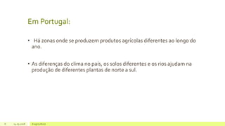 Em Portugal:
• Há zonas onde se produzem produtos agrícolas diferentes ao longo do
ano.
• As diferenças do clima no país, os solos diferentes e os rios ajudam na
produção de diferentes plantas de norte a sul.
6 14.05.2018 A agricultura
 
