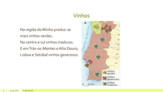 Vinhos
Na região do Minho produz-se
mais vinhos verdes.
No centro e sul vinhos maduros.
E emTrás-os-Montes e Alto Douro,
Lisboa e Setúbal vinhos generosos.
9 14.05.2018 A agricultura
 