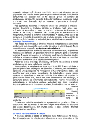 responder pela produção de uma quantidade crescente de alimentos para as
populações das cidades. Menos pessoas produzindo no campo, mais pessoas
consumindo nas cidades: isso só foi possível graças ao aumento da
produtividade agrícola. Um conjunto de transformações nas técnicas de cultivo
conhecido como Revolução Agrícola precedeu e preparou a Revolução
Industrial.
Nas economias modernas, o mercado urbano (de alimentos e matériasprimas) determina a produção agrícola. A produção rural, antes autosuficiente, se especializa e passa, de um lado, a atender às demandas da
cidade e, de outro, a depender das cidades para o abastecimento de
maquinários, insumos e alimentos industrializados. A cidade, antes espaço de
consumo e circulação de excedentes da produção agrícola, se torna centro de
transformação industrial e de redistribuição da totalidade dessa produção.
O campo se moderniza
Nos países desenvolvidos, o emprego massivo de tecnologia na agricultura
produz uma forte integração entre o setor agrícola e o setor industrial. Nesse
caso utiliza-se a expressão agricultura industrializada.
Ao mesmo tempo que atende às demandas urbano-industriais, a agricultura
nesses países constitui um poderoso mercado de consumo para as indústrias
urbanas. Tratores, semeadeiras e colhedeiras mecânicas, fertilizantes, adubos
químicos e até computadores fazem parte do arsenal de insumos industriais
que explica as elevadas taxas de produtividade agrícola.
Apesar de toda a tecnologia empregada, o trabalho na agricultura é menos
produtivo que do que o trabalho na indústria.
Nesses países, a participação do setor agrícola no PIB é sempre inferior a
porcentagem da PEA empregada na agricultura. A indústria, em contrapartida,
apresenta uma participação no PIB superior à PEA empregada no setor. Isso
significa que uma mesma porcentagem de trabalhadores produz menos
riquezas na agricultura do que na indústria. Esse diferencial negativo de
produtividade indica que, apesar dos altos investimentos em tecnologia, a
agricultura jamais se industrializa completamente. Mesmo mecanizada e
automatizada, a agricultura continua vulnerável aos ciclos vegetativos
impostos pela natureza, bem como às alterações climáticas que escapam ao
controle
humano
e
impõem
barreiras
à
aceleração do
ritmo
de
produção.
Entretanto a reduzida participação da agropecuária na geração do PIB e na
absorção da PEA escamoteia a verdadeira importância do setor na economia
dos países desenvolvidos. Em muitos deles, o setor primário dinamiza
inúmeros ramos industriais.
As novas relações cidade X campo
A produção agrícola é obtida em condições muito heterogêneas no mundo.
Das diversas formas de relação entre o homem e o meio geográfico, a vida

 