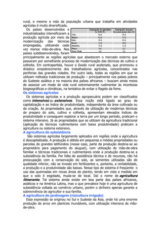 rural, e mesmo a vida da população urbana que trabalha em atividades
agrícolas é muito diversificada.
Os países desenvolvidos e
industrializados intensificaram a
produção agrícola por meio da
modernização das técnicas
empregadas, utilizando cada
vez menos mão-de-obra. Nos
países subdesenvolvidos, foram
principalmente as regiões agrícolas que abastecem o mercado externo que
passaram por semelhante processo de modernização das técnicas de cultivo e
colheita. Em contrapartida, houve o êxodo rural acelerado, que promoveu o
drástico empobrecimento dos trabalhadores agrícolas, concentrados nas
periferias das grandes cidades. Por outro lado, todas as regiões em que se
utilizam métodos tradicionais de produção – principalmente nos países pobres
do Sudeste asiático e na maioria dos países africanos – buscam ainda meios
de associar um modo de vida rural extremamente rudimentar às incertezas
biogeográficas e climáticas, na tentativa de evitar o flagelo da fome.
Os sistemas agrícolas
Os sistemas agrícolas e a produção agropecuária podem ser classificados
como intensivos ou extensivos. Essa noção está ligada ao grau de
capitalização e ao índice de produtividade, independente da área cultivada ou
da criação. As propriedades que, através da utilização de modernas técnicas
de preparo do solo, cultivo e colheita, apresentam elevados índices de
produtividade e conseguem explorar a terra por um longo período, praticam o
sistema intensivo. Já as propriedades que se utilizam da agricultura tradicional
(aplicação de técnicas rudimentares com baixa produtividade) praticam a
agricultura ou sistema extensivo.
A agricultura de subsistência
São sistemas agrícolas largamente aplicados em regiões onde a agricultura
é descapitalizada. A produção é obtida em pequenas e médias propriedades ou
parcelas de grandes latifúndios (nesse caso, parte da produção destina-se ao
proprietário para pagamento do aluguel), com utilização de mão-de-obra
familiar e técnicas tradicionais e rudimentares onde a produção destina-se a
subsistência da família. Por falta de assistência técnica e de recursos, não há
preocupação com a conservação do solo, as sementes utilizadas são de
qualidade inferior, não se investe em fertilizantes e, portanto, a rentabilidade,
a produção e a produtividade são baixas. Nesse tipo de sistema é freqüente o
uso das queimadas em novas áreas de plantio, tendo em vista a medida em
que o solo é esgotado, muda-se de local. Daí o nome de agricultura
itinerante. Tal sistema ainda existe em boa parte dos países africanos,
asiáticos e na América Latina, mas o que prevalece hoje é uma agricultura de
subsistência voltada ao comércio urbano, porém o dinheiro apenas garante a
sobrevivência do agricultor e sua família.
A agricultura de jardinagem (rizicultura irrigada)
Essa expressão se originou no Sul e Sudeste da Ásia, onde há uma enorme
produção de arroz em planícies inundáveis, com utilização intensiva de mãode-obra.

 