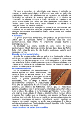 Tal como a agricultura de subsistência, esse sistema é praticado em
pequenas e médias propriedades. A diferença é que nelas se obtém alta
produtividade, através do selecionamento de sementes, da utilização de
fertilizantes, da aplicação de avanços biotecnológicos e de técnicas de
preservação do solo que permitem a fixação da família na propriedade por
tempo indeterminado. Nos países com altas densidades demográficas, as
famílias contam com áreas muitas vezes inferiores a um hectare e as
condições de vida são bastante precárias.
Após a comercialização da produção e a realização de investimentos para
nova safra, há um excedente de capital que permite melhora, a cada ano, as
condições de trabalho e a qualidade de vida da família. Porém, esse contexto
não vale como regra.
A Plantation
É a grande propriedade monocultora, com produção de gêneros tropicais,
voltada para a exportação. Forma de exploração típica dos países
subdesenvolvidos. Esse sistema foi amplamente utilizado durante a
colonização européia.
Na atualidade, esse sistema persiste em várias regiões do mundo
subdesenvolvido (Brasil, Colômbia, América Central, Gana, Costa do Marfim,
Índia, etc.), utilizando além de mão-de-obra assalariada, trabalho semiescravo ou escravo.
Cinturão verde e bacias leiteiras
Ao redor dos grandes centros urbanos, onde a terra é valorizada, pratica-se
agricultura e pecuária intensiva para atender às necessidades de consumo da
população local. Nessas áreas produz-se hortifrutigranjeiros e cria-se gado
para a produção de leite e laticínios em pequenas e médias propriedades, com
predomínio da utilização de mão-de-obra familiar. O excedente obtido é
aplicado na modernização das técnicas.
As empresas agrícolas
São as responsáveis pelo desenvolvimento do
sistema agrícola dos países desenvolvidos, com
destaque para os Estados Unidos e a União
Européia. Nesse sistema, a produção é obtida em
médias e grandes propriedades altamente
capitalizadas, onde se atingiu o máximo do
desenvolvimento tecnológico. A produtividade é
muito alta em decorrência do selecionamento de
sementes, uso intensivo de fertilizantes, elevado grau de mecanização
agrícola, utilização de silos de armazenagem, sistemático acompanhamento de
todas as etapas de produção e comercialização por técnicos. Funciona como
uma empresa e sua produção é voltada ao abastecimento do mercado interno
e externo. Nas regiões onde se implantou esse sistema, verifica-se uma
tendência à concentração de terras, na medida em que os produtores que não
conseguem acompanhar os avanços tecnológicos, perdem condições de
concorrer no mercado e acabam por vender suas propriedades. É o sistema
agrícola predominante nos Estados Unidos, Canadá, Austrália, União Européia
e porções da Argentina e do Brasil.
A agropecuárias em países desenvolvidos

 