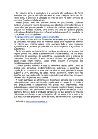 De maneira geral, a agricultura e a pecuária são praticadas de forma
intensiva, com grande utilização de técnicas biotecnológicas modernas. Em
razão disso, é pequena a utilização de mão-de-obra no setor primário da
economia (conforme tabela acima).
Nesses países, além dos elevados índices de produtividade, obtém-se
também um enorme volume de produção que abastece o mercado interno e é
responsável por grande parcela do volume de produtos agropecuários que
circulam no mercado mundial. Uma quebra de safra de qualquer produto
cultivado nos Estados Unidos tem reflexos imediatos no comércio mundial e na
cotação dos produtos agrícolas.
A agropecuárias em países subdesenvolvidos
Nos países subdesenvolvidos é impossível estabelecer generalizações, já que
os contrastes verificados entre os membros desse bloco repetem-se também
no interior dos próprios países, onde convivem lado a lado, modernas
agroindústrias e pequenas propriedades nas quais se pratica a agricultura de
subsistência.
Tanto nos países subdesenvolvidos cuja base econômica é rural, como nas
regiões pobres dos países subdesenvolvidos industrializados, há um amplo
predomínio da agricultura de subsistência contrastando com o sistema de
plantation. Essa situação é uma herança histórica do período em que
esses países foram colônias. Desde então, excluem a população dos
benefícios econômicos atingidos.
O setor primário constitui a base da economia nesses países. Como se
pratica uma agricultura predominantemente extensiva, o percentual da
população economicamente ativa que trabalha no setor primário é sempre
superior a 25%, atingindo, às vezes, índices espantosos. Porém, isso não
significa que esses países são os maiores produtores de alimentos, bem como
também não são grandes exportadores.
A maior quantidade de alimentos por trabalhador agrícola não é produzida
pelos países com maior concentração populacional no campo. Ao contrário, a
alta produtividade é característica dos países mais urbanizados, mais
industrializados, mais mecanizados e com maiores investimentos em pesquisas
tecno-científicas. Isso permite-nos afirmar que, os países ou regiões onde a
economia tem por base a produção agrícola são os que passam por maiores
dificuldades econômicas e, por conseguinte, são os países onde a maioria de
sua população tem problemas (grave as vezes) de desnutrição ou subnutrição.
Referência: http://comcursosnet.com.br

 
