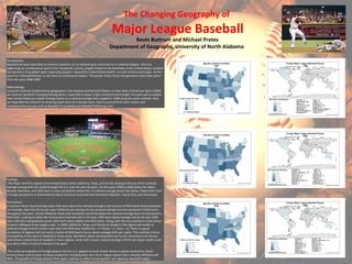 The Changing Geography of
Major League Baseball
Kevin Buttrum and Michael Pretes
Department of Geography, University of North Alabama
Introduction:
Baseball has been described as America's pastime, as its national sport, and even as its national religion. Since its
beginnings as a professional sport in the nineteenth century, largely limited to the Northeast of the United States, baseball
has become a truly global sport, especially popular—beyond its United States hearth—in Latin America and Japan. As the
sport has internationalized, so too have its professional players. This poster shows those transgressions have taken place
from the years 1990-2009.
Methodology:
Using the methods established by geographers John Rooney and Richard Pillsbury in their Atlas of American Sport (1992),
we examine baseball's changing demographics, especially in player origins (national and foreign). Our goal was to update
their United States per Capita findings based on a national average that stopped in 1988 using the same methods. Also,
we expanded the research by showing player birth on a foreign basis. Data is sourced from team rosters and
comprehensive sources such as Baseball Encyclopedia and Baseball-Reference.com
Findings :
The Player birth Per Capita in the United States shows California, Texas, and Florida staying at the top of the national
average among birth per capita through the U.S. over the past 30 years. For the years 1990 to 2000 states like Idaho,
Nevada, Montana, and Utah seem to stay consistently below the 1.0 national average across the nation. Player birth from
a foreign perspective is dominated by South American Countries like Dominican Republic, Puerto Rico, and Venezuela.
Conclusions:
A common factor found among states that were above the national average is the amount of MLB teams they possessed.
For example, Over the thirty year span California was among the top national average and also possessed 4 MLB teams
throughout the years. Certain Midwest states that remained constantly below the national average have not possessed a
MLB team. Looking at states like Arizona and Colorado who in the year 1990 were below average and by the year 2000
data collection had gradually grown after both states added new MLB teams. Along, with the new expansion clubs comes
at least 6 affiliated minor league clubs. In 2009, California, Texas, and Florida all ranked in the highest percentile of
national average and all contain more than one MLB team (California = 3, Florida = 2, Texas = 2). There is a good
correlation of regions that surround a cluster of MLB teams has an above average birth per capita. This could be a factor
of popularity of the sport of baseball in these areas, like better player development due to the convenience of interest
and intense involvement of baseball in these regions. Areas with a lower national average of birth per player capita could
be a direct effect of lack of interest in the sport.
The continual migration of foreign players into the U.S. appears to have similar factors in player production. South
America have several styles of player production including their own minor league system that is directly affiliated with
MLB. The growth of foreign players from Japan could be an affect of having their own Japanese Baseball League.
 
