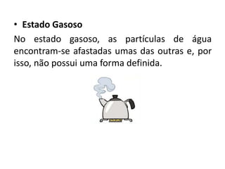 • Estado Gasoso
No estado gasoso, as partículas de água
encontram-se afastadas umas das outras e, por
isso, não possui uma forma definida.
 