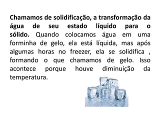Chamamos de solidificação, a transformação da
água de seu estado líquido para o
sólido. Quando colocamos água em uma
forminha de gelo, ela está líquida, mas após
algumas horas no freezer, ela se solidifica ,
formando o que chamamos de gelo. Isso
acontece porque houve diminuição da
temperatura.
 