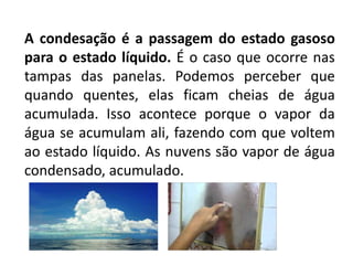 A condesação é a passagem do estado gasoso
para o estado líquido. É o caso que ocorre nas
tampas das panelas. Podemos perceber que
quando quentes, elas ficam cheias de água
acumulada. Isso acontece porque o vapor da
água se acumulam ali, fazendo com que voltem
ao estado líquido. As nuvens são vapor de água
condensado, acumulado.
 