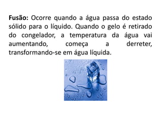 Fusão: Ocorre quando a água passa do estado
sólido para o líquido. Quando o gelo é retirado
do congelador, a temperatura da água vai
aumentando, começa a derreter,
transformando-se em água líquida.
 