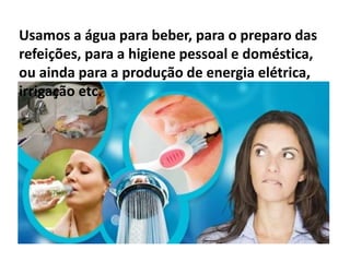 Usamos a água para beber, para o preparo das
refeições, para a higiene pessoal e doméstica,
ou ainda para a produção de energia elétrica,
irrigação etc.
 