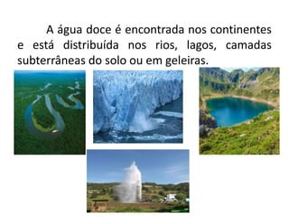 A água doce é encontrada nos continentes
e está distribuída nos rios, lagos, camadas
subterrâneas do solo ou em geleiras.
 