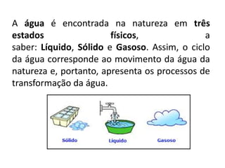 A água é encontrada na natureza em três
estados físicos, a
saber: Líquido, Sólido e Gasoso. Assim, o ciclo
da água corresponde ao movimento da água da
natureza e, portanto, apresenta os processos de
transformação da água.
 