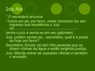 2do Ato * O secretário anuncia: -Todos em pé, por favor, neste momento faz seu ingresso sua excelência o Juiz (a)............................................................... (entra o juiz e senta-se em seu gabinete) Juiz: podem sentar-se....secretário, qual é a pauta de hoje por favor? Secretário: Doutor (a) tem três pessoas que se dizem vítimas da água e estão exigindo justiça. Juiz: Mande entrar as supostas vítimas e também o acusado. 