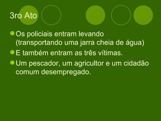 3ro Ato Os policiais entram levando (transportando uma jarra cheia de água) E também entram as três vítimas. Um pescador, um agricultor e um cidadão comum desempregado. 