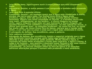 Juiz: Muito bem...agora quero ouvir à outra pessoa que está acusando a água: Secretário: Doutor, a outra pessoa é um camponês e também está acusando a água. Juiz: Que Fale a suposta vítima. Camponês: Doutor....eu também quero que a água seja condenada à morte, porque não serve para nada. Faz muitos anos atrás a água ainda prestava...agora, xiiiii não serve mais. Porque quando planto minhas sementes, espero com tanta ansiedade as chuvas...e a bendita chuva não vem mais...antigamente, eu me lembro... a chuva chegava no tempo certo...agora ninguém mais sabe em que momento a chuva chegará...só aqueles homens...com satélites e computadores...só eles sabem da chuva...a chuva vem quando quer...as estações mudaram...as vezes faz frio, as vezes faz muito calor...as vezes chove fora de época...parece que o tempo está doido...e por isso que eu peço e exijo que a água seja condenada à morte. O advogado de defesa: Sua excelência...peço a palavra. Juiz: palavra concedida. Advogado de defesa: Sua excelência, insisto e seguirei exigindo que a água seja declarada inocente, porque como todos aqui podem perceber...é um absurdo o que estes senhores estão pedindo. Minha cliente a água, é inocente de todas estas acusações e muito pelo contrário, a água é vítima. A culpa é do homem... que queima e desmata nossa floresta e por esse motivo não tem equilíbrio na natureza...isso causa uma modificação do ecossistema...as chuvas chegam antes ou fora de época e as estações sofreram alterações porque o homem está predando o meio ambiente. 
