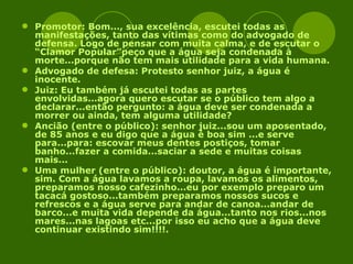 Promotor: Bom..., sua excelência, escutei todas as manifestações, tanto das vítimas como do advogado de defensa. Logo de pensar com muita calma, e de escutar o “Clamor Popular”peço que a água seja condenada à morte...porque não tem mais utilidade para a vida humana. Advogado de defesa: Protesto senhor juiz, a água é inocente. Juiz: Eu também já escutei todas as partes envolvidas...agora quero escutar se o público tem algo a declarar...então pergunto: a água deve ser condenada a morrer ou ainda, tem alguma utilidade? Ancião (entre o público): senhor juiz...sou um aposentado, de 85 anos e eu digo que a água é boa sim ...e serve para...para: escovar meus dentes postiços, tomar banho...fazer a comida...saciar a sede e muitas coisas mais... Uma mulher (entre o público): doutor, a água é importante, sim. Com a água lavamos a roupa, lavamos os alimentos, preparamos nosso cafezinho...eu por exemplo preparo um tacacá gostoso...também preparamos nossos sucos e refrescos e a água serve para andar de canoa...andar de barco...e muita vida depende da água...tanto nos rios...nos mares...nas lagoas etc...por isso eu acho que a água deve continuar existindo sim!!!!. 
