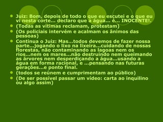 Juiz: Bom, depois de todo o que eu escutei e o que eu vi nesta corte... declaro que a água... é... INOCENTE!. (Todas as vitimas reclamam, protestam) (Os policiais intervém e acalmam os ânimos das pessoas) Continua o Juiz: Mas...todos devemos de fazer nossa parte...jogando o lixo na lixeira...cuidando de nossas florestas, não contaminando as lagoas nem os rios...nem os mares...não destruindo nem queimando as árvores nem desperdiçando a água...usando a água em forma racional, e ...pensando nas futuras gerações...e ponto final. (todos se reúnem e cumprimentam ao público) (De ser possível passar um vídeo: carta ao inquilino ou algo assim) 