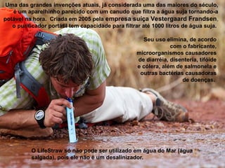 O LifeStraw só não pode ser utilizado em água do Mar (água
salgada), pois ele não é um desalinizador.
Uma das grandes invenções atuais, já considerada uma das maiores do século,
é um aparelhinho parecido com um canudo que filtra a água suja tornando-a
potável na hora. Criada em 2005 pela empresa suíça Vestergaard Frandsen,
o purificador portátil tem capacidade para filtrar até 1000 litros de água suja.
Seu uso elimina, de acordo
com o fabricante,
microorganismos causadores
de diarréia, disenteria, tifóide
e cólera, além de salmonela e
outras bactérias causadoras
de doenças.
 