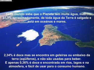 Todo mundo sabe que o Planeta tem muita água, mas...
97,3% aproximadamente, de toda água da Terra é salgada e
está em oceanos e mares.
2,34% é doce mas se encontra em geleiras ou embaixo da
terra (aqüíferos), e não são usadas para beber.
E apenas 0,36% é doce e encontrada em rios, lagos e na
atmosfera, e fácil de usar para o consumo humano.
 