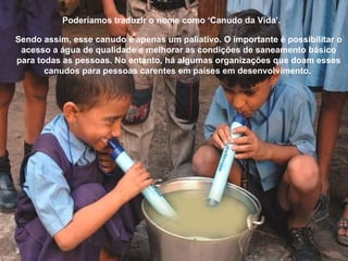 Poderíamos traduzir o nome como ‘Canudo da Vida’.
Sendo assim, esse canudo é apenas um paliativo. O importante é possibilitar o
acesso a água de qualidade e melhorar as condições de saneamento básico
para todas as pessoas. No entanto, há algumas organizações que doam esses
canudos para pessoas carentes em países em desenvolvimento.
 