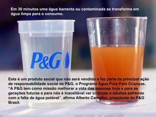 Em 30 minutos uma água barrenta ou contaminada se transforma em
água limpa para o consumo.
Este é um produto social que não será vendido e faz parte da principal ação
de responsabilidade social da P&G, o Programa Água Pura Para Crianças.
“A P&G tem como missão melhorar a vida das pessoas hoje e para as
gerações futuras e para nós é inaceitável ver crianças e adultos sofrendo
com a falta de água potável’’, afirma Alberto Carvalho, presidente da P&G
Brasil.
 