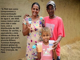 ‘’A P&G tem como
compromisso a
conscientização
sobre a crise mundial
de água e, até 2020,
nossa meta é salvar
uma vida a cada
hora, com a
distribuição de 200
milhões de sachês, o
equivalente a dois
bilhões de litros de
água pura por ano”,
anuncia Allison
Tummon Kamphuis,
diretora global do
Programa Água Pura
Para Crianças, da
P&G.
 
