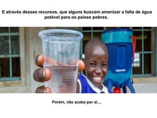 E através desses recursos, que alguns buscam amenizar a falta de água
potável para os países pobres.
Porém, não acaba por aí....
 