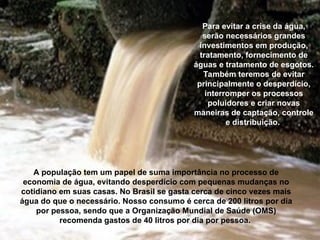 Para evitar a crise da água,
serão necessários grandes
investimentos em produção,
tratamento, fornecimento de
águas e tratamento de esgotos.
Também teremos de evitar
principalmente o desperdício,
interromper os processos
poluidores e criar novas
maneiras de captação, controle
e distribuição.
A população tem um papel de suma importância no processo de
economia de água, evitando desperdício com pequenas mudanças no
cotidiano em suas casas. No Brasil se gasta cerca de cinco vezes mais
água do que o necessário. Nosso consumo é cerca de 200 litros por dia
por pessoa, sendo que a Organização Mundial de Saúde (OMS)
recomenda gastos de 40 litros por dia por pessoa.
 