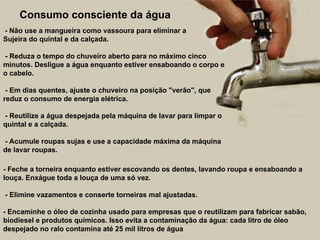 - Não use a mangueira como vassoura para eliminar a
Sujeira do quintal e da calçada.
- Reduza o tempo do chuveiro aberto para no máximo cinco
minutos. Desligue a água enquanto estiver ensaboando o corpo e
o cabelo.
- Em dias quentes, ajuste o chuveiro na posição "verão", que
reduz o consumo de energia elétrica.
- Reutilize a água despejada pela máquina de lavar para limpar o
quintal e a calçada.
- Acumule roupas sujas e use a capacidade máxima da máquina
de lavar roupas.
Consumo consciente da água
- Feche a torneira enquanto estiver escovando os dentes, lavando roupa e ensaboando a
louça. Enxágue toda a louça de uma só vez.
- Elimine vazamentos e conserte torneiras mal ajustadas.
- Encaminhe o óleo de cozinha usado para empresas que o reutilizam para fabricar sabão,
biodiesel e produtos químicos. Isso evita a contaminação da água: cada litro de óleo
despejado no ralo contamina até 25 mil litros de água
 