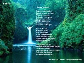"Águas poluídas"
Árvores queimadas,
Pássaros sem ninhos,
Rios sem peixes,
Crianças com fome,
Animais em extinção,
Fontes escassas,
Culpa do homem
Por essa destruição.
Águas da vida,
Natureza divina...
Tão maltratada
e mal compreendida,
Imbecilidade crônica
Cegos ele não enxergam...
Essa exterminação!
Que venha uma luz
Em forma de poesia ou oração,
Uma metamorfose,
despoluição de mentes...ação!
Salvação do planeta
Ou sua fragmentação.
Poesia:
Recanto das Letras – Autor Desconhecido
 