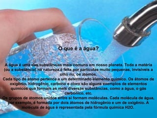 O que é a água?
A água é uma das substâncias mais comuns em nosso planeta. Toda a matéria
(ou a substância) na natureza é feita por partículas muito pequenas, invisíveis a
olho nu, os átomos.
Cada tipo de átomo pertence a um determinado elemento químico. Os átomos de
oxigênio, hidrogênio, carbono e cloro são alguns exemplos de elementos
químicos que formam as mais diversas substâncias, como a água, o gás
carbônico, etc.
Os grupos de átomos unidos entre si formam moléculas. Cada molécula de água,
por exemplo, é formada por dois átomos de hidrogênio e um de oxigênio. A
molécula de água é representada pela fórmula química H2O.
 